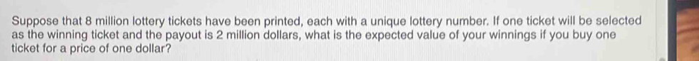 Suppose that 8 million lottery tickets have been printed, each with a unique lottery number. If one ticket will be selected 
as the winning ticket and the payout is 2 million dollars, what is the expected value of your winnings if you buy one 
ticket for a price of one dollar?