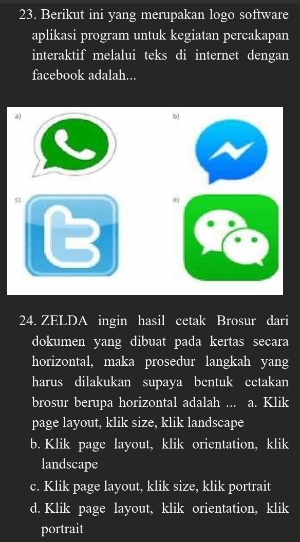 Berikut ini yang merupakan logo software
aplikasi program untuk kegiatan percakapan
interaktif melalui teks di internet dengan
facebook adalah...
a)
b
24. ZELDA ingin hasil cetak Brosur dari
dokumen yang dibuat pada kertas secara
horizontal, maka prosedur langkah yang
harus dilakukan supaya bentuk cetakan
brosur berupa horizontal adalah ... a. Klik
page layout, klik size, klik landscape
b. Klik page layout, klik orientation, klik
landscape
c. Klik page layout, klik size, klik portrait
d. Klik page layout, klik orientation, klik
portrait