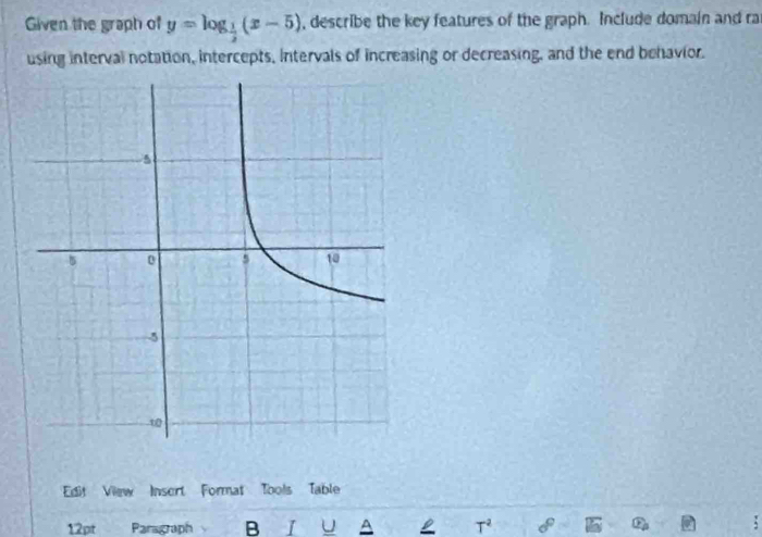 Given the graph of y=log _ 1/2 (x-5) , describe the key features of the graph. Include domain and ra 
using interval notation, intercepts, Intervals of increasing or decreasing, and the end behavior. 
Edit View Insert Format Tools Table 
12pt Paragraph B I U A L T^2 :