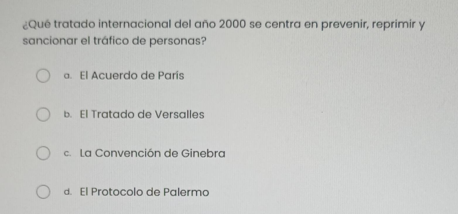 ¿Qué tratado internacional del año 2000 se centra en prevenir, reprimir y
sancionar el tráfico de personas?
a. El Acuerdo de París
b. El Tratado de Versalles
c. La Convención de Ginebra
d. El Protocolo de Palermo