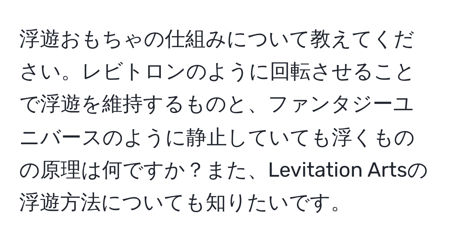 浮遊おもちゃの仕組みについて教えてください。レビトロンのように回転させることで浮遊を維持するものと、ファンタジーユニバースのように静止していても浮くものの原理は何ですか？また、Levitation Artsの浮遊方法についても知りたいです。