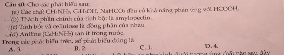 Cho các phát biểu sau:
(a) Các chất CH₃NH₂, C₂H₃OH, NaHCO₃ đều có khả năng phản ứng với HCOOH.
(b) Thành phần chính của tinh bột là amylopectin.
(c) Tinh bột và cellulose là đồng phân của nhau
(d) Aniline (C₆H₅NH₂) tan ít trong nước.
Trong các phát biểu trên, số phát biểu đúng là
A. 3. B. 2. C. 1. D. 4.
hình dưới tượng ứng chất nào sau đây