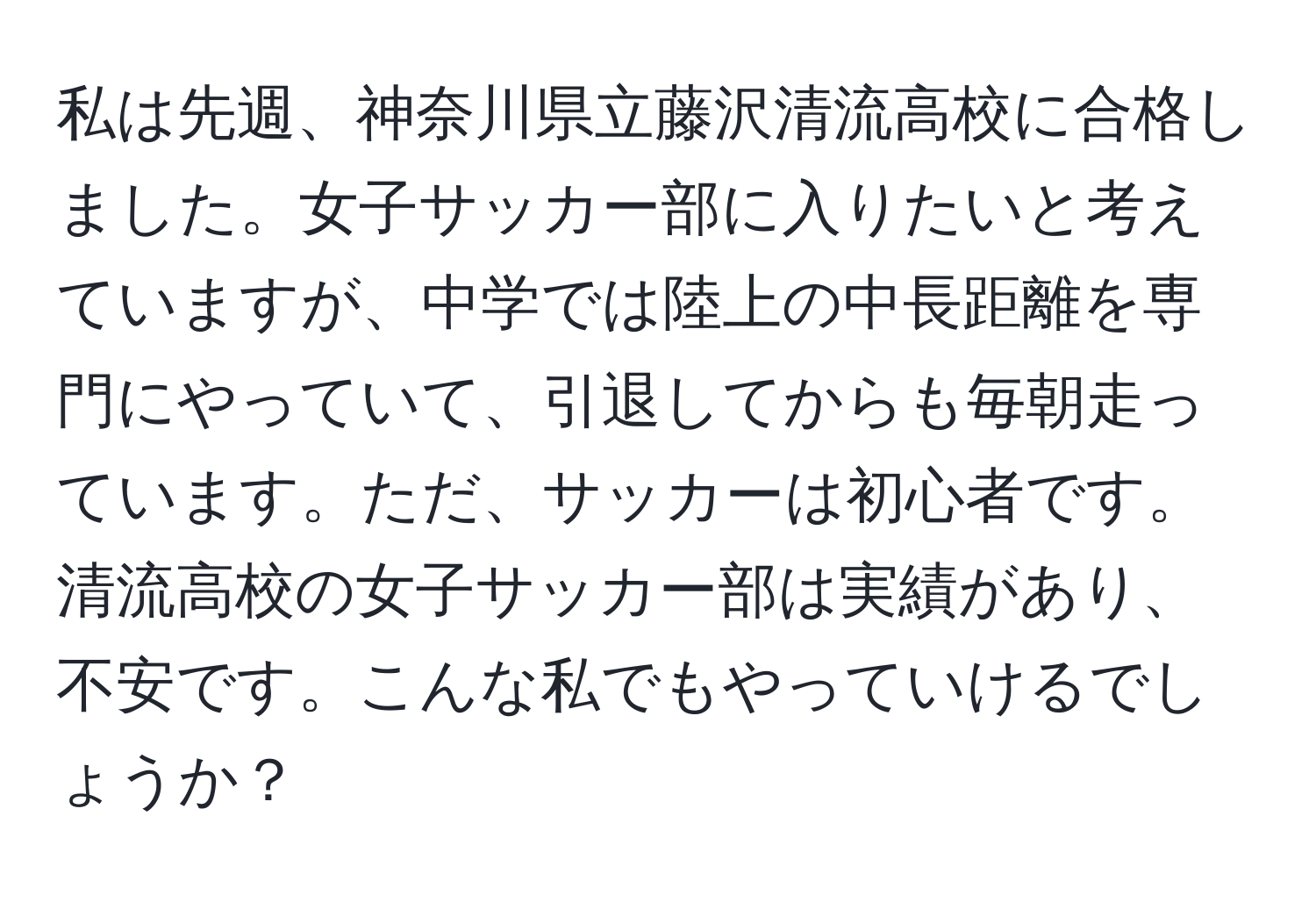 私は先週、神奈川県立藤沢清流高校に合格しました。女子サッカー部に入りたいと考えていますが、中学では陸上の中長距離を専門にやっていて、引退してからも毎朝走っています。ただ、サッカーは初心者です。清流高校の女子サッカー部は実績があり、不安です。こんな私でもやっていけるでしょうか？