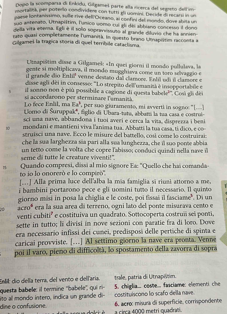 Dopo la scomparsa di Enkidu, Gilgameš parte alla ricerca del segreto dell'im-
mortalità, per poterlo condividere con tutti gli uomini. Decide di recarsi in un
paese lontanissimo, sulle rive dell'Oceano, ai confiní del mondo, dove abita un
suo antenato, Utnapištim, l’unico uomo cui gli dèi abbiano concesso il dono
della vita eterna. Egli è il solo sopravvissuto al grande diluvio che ha annien-
tato quasi completamente l'umanità. In questo brano Utnapištim racconta a
Gilgameš la tragica storia di quel terribile cataclisma.
Utnapištim disse a Gilgameš: «In quei giorni il mondo pullulava, la
gente si moltiplicava, il mondo mugghiava come un toro selvaggio e
il grande dio Enlil¹ venne destato dal clamore. Enlil udì il clamore e
disse agli dèi in consesso: “Lo strepito dell’umanità è insopportabile e
5 il sonno non è più possibile a cagione di questa babele²”. Così gli dèi
si accordarono per sterminare l’umanità.
Lo fece Enlil, ma Ea^3 , per suo giuramento, mi avvertì in sogno: “[…]
Uomo di Šuruppak®, figlio di Ubara-tutu, abbatti la tua casa e costrui-
sci una nave, abbandona i tuoi averi e cerca la vita, disprezza i beni
10 mondani e mantieni viva l’anima tua. Abbatti la tua casa, ti dico, e co-
struisci una nave. Ecco le misure del battello, così come lo costruirai:
che la sua larghezza sia pari alla sua lunghezza, che il suo ponte abbia
un tetto come la volta che copre l’abisso; conduci quindi nella nave il
seme di tutte le creature viventi!”
15 Quando compresi, dissi al mio signore Ea: “Quello che hai comanda-
to io lo onorerò e lo compirò''.
[..] Alla prima luce dell’alba la mia famiglia si riunì attorno a me,
i bambini portarono pece e gli uomini tutto il necessario. Il quinto
giorno misi in posa la chiglia e le coste, poi fissai il fasciame⁵. Di un
20 acro era la sua area di terreno, ogni lato del ponte misurava cento e
venti cubiti⁷ e costituiva un quadrato. Sottocoperta costruii sei ponti,
sette in tutto; li divisi in nove sezioni con paratie fra di loro. Dove
era necessario infissi dei cunei, predisposi delle pertiche di spinta e
caricai provviste. […] Al settimo giorno la nave era pronta. Venne
poi il varo, pieno di difficoltà, lo spostamento della zavorra di sopra
Enlil: dio della terra, del vento e dell'aria. trale, patria di Utnapištim.
questa babele: il termine “babele” qui ri- 5. chiglia... coste... fasciame: elementi che
ito al mondo intero, indica un grande di- costituiscono lo scafo della nave.
dine o confusione. 6. acro: misura di superficie, corrispondente
e  dolci: à a circa 4000 metri quadrati.