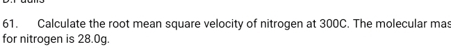 Calculate the root mean square velocity of nitrogen at 300C. The molecular mas 
for nitrogen is 28.0g.