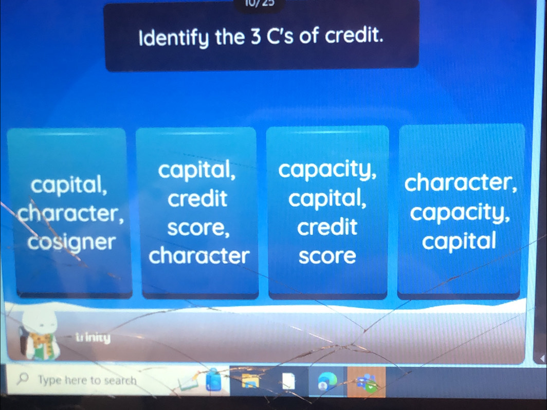 10/23
Identify the 3 C's of credit.
capital, capacity,
capital, character,
credit capital,
character, capacity,
score, credit
cosigner capital
character score
trinity
Type here to search