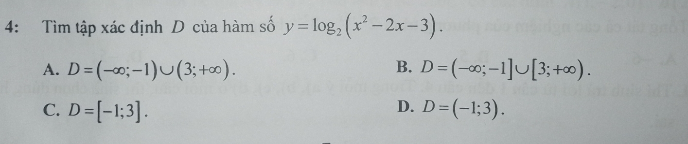 4: Tìm tập xác định D của hàm số y=log _2(x^2-2x-3).
A. D=(-∈fty ;-1)∪ (3;+∈fty ). B. D=(-∈fty ;-1]∪ [3;+∈fty ).
D.
C. D=[-1;3]. D=(-1;3).