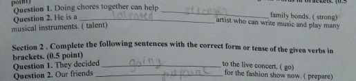poin Question 1. Doing chores together can help 
Question 2. He is a_ 
_ 
family bonds. ( strong) 
artist who can write music and play many 
musical instruments. ( talent) 
Section 2 . Complete the following sentences with the correct form or tense of the given verbs in 
brackets. (0.5 point) 
Question 1. They decided_ _to the live concert. ( go) for the fashion show now. ( prepare) 
Question 2. Our friends