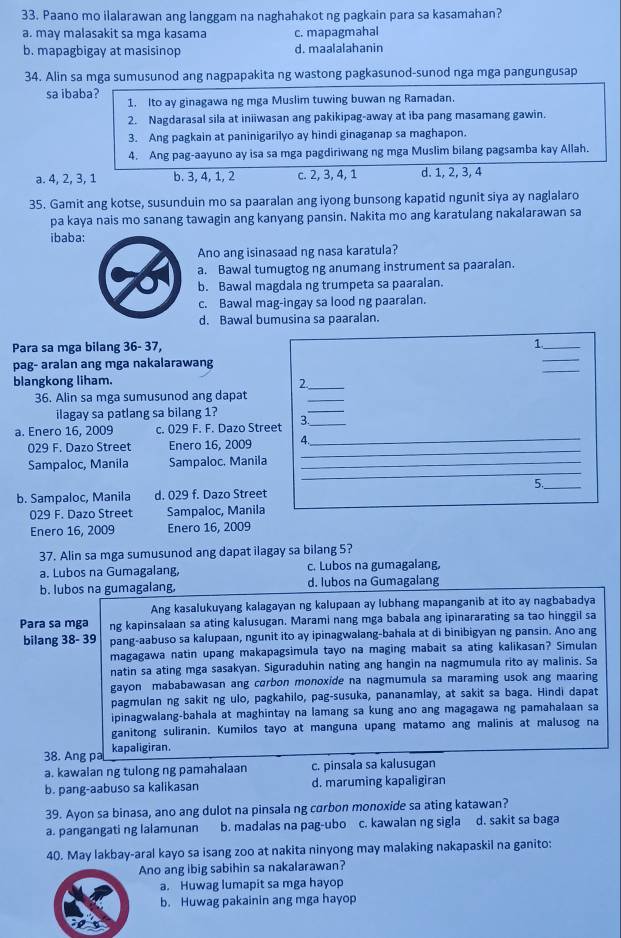 Paano mo ilalarawan ang langgam na naghahakot ng pagkain para sa kasamahan?
a. may malasakit sa mga kasama c. mapagmahal
b. mapagbigay at masisinop d. maalalahanin
34. Alin sa mga sumusunod ang nagpapakita ng wastong pagkasunod-sunod nga mga pangungusap
sa ibaba?
1. Ito ay ginagawa ng mga Muslim tuwing buwan ng Ramadan.
2. Nagdarasal sila at iniiwasan ang pakikipag-away at iba pang masamang gawin.
3. Ang pagkain at paninigarilyo ay hindi ginaganap sa maghapon.
4. Ang pag-aayuno ay isa sa mga pagdiriwang ng mga Muslim bilang pagsamba kay Allah.
a. 4, 2, 3, 1 b. 3, 4, 1, 2 c. 2, 3, 4, 1 d. 1, 2, 3, 4
35. Gamit ang kotse, susunduin mo sa paaralan ang iyong bunsong kapatid ngunit siya ay naglalaro
pa kaya nais mo sanang tawagin ang kanyang pansin. Nakita mo ang karatulang nakalarawan sa
ibaba:
Ano ang isinasaad ng nasa karatula?
a. Bawal tumugtog ng anumang instrument sa paaralan.
b. Bawal magdala ng trumpeta sa paaralan.
c. Bawal mag-ingay sa lood ng paaralan.
d. Bawal bumusina sa paaralan.
_
Para sa mga bilang 36- 37, 1._
_
pag- aralan ang mga nakalarawang
blangkong liham. 2._
36. Alin sa mga sumusunod ang dapat
_
ilagay sa patlang sa bilang 1? 3._
_
a. Enero 16, 2009 c. 029 F. F. Dazo Street
029 F. Dazo Street Enero 16, 2009 4
_
Sampaloc, Manila Sampaloc, Manila_
_
5._
b. Sampaloc, Manila d. 029 f. Dazo Street
029 F. Dazo Street Sampaloc, Manila
Enero 16, 2009 Enero 16, 2009
37. Alin sa mga sumusunod ang dapat ilagay sa bilang 5?
a. Lubos na Gumagalang, c. Lubos na gumagalang,
b. lubos na gumagalang, d. lubos na Gumagalang
Ang kasalukuyang kalagayan ng kalupaan ay lubhang mapanganib at ito ay nagbabadya
Para sa mga ng kapinsalaan sa ating kalusugan. Marami nang mga babala ang ipinararating sa tao hinggil sa
bilang 38- 39 pang-aabuso sa kalupaan, ngunit ito ay ipinagwalang-bahala at di binibigyan ng pansin. Ano ang
magagawa natin upang makapagsimula tayo na maging mabait sa ating kalikasan? Simulan
natin sa ating mga sasakyan. Siguraduhin nating ang hangin na nagmumula rito ay malinis. Sa
gayon mababawasan ang carbon monoxide na nagmumula sa maraming usok ang maaring
pagmulan ng sakit ng ulo, pagkahilo, pag-susuka, pananamlay, at sakit sa baga. Hindi dapat
ipinagwalang-bahala at maghintay na lamang sa kung ano ang magagawa ng pamahalaan sa
ganitong suliranin. Kumilos tayo at manguna upang matamo ang malinis at malusog na
38. Ang pa kapaligiran.
a. kawalan ng tulong ng pamahalaan c. pinsala sa kalusugan
b. pang-aabuso sa kalikasan d. maruming kapaligiran
39. Ayon sa binasa, ano ang dulot na pinsala ng carbon monoxide sa ating katawan?
a. pangangati ng lalamunan b. madalas na pag-ubo c. kawalan ng sigla d. sakit sa baga
40. May lakbay-aral kayo sa isang zoo at nakita ninyong may malaking nakapaskil na ganito:
Ano ang ibig sabihin sa nakalarawan?
a. Huwag lumapit sa mga hayop
b. Huwag pakainin ang mga hayop