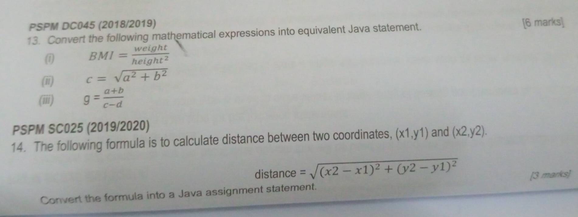 PSPM DC045 (2018/2019) 
13. Convert the following mathematical expressions into equivalent Java statement. 
[6 marks] 
(1 BMI= weight/height^2 
(ii) c=sqrt(a^2+b^2)
(iii) g= (a+b)/c-d 
PSPM SC025 (2019/2020) 
14. The following formula is to calculate distance between two coordinates, (x1,y1) and (x2,y2). 
distance =sqrt((x2-x1)^2)+(y2-y1)^2
Convert the formula into a Java assignment statement. [3 marks]