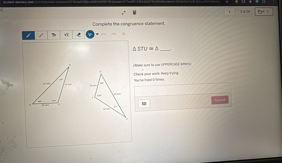 student, desmos. com/activity builder/instance /673b3a8d58bc4d5b9d299978/student/673ca9012595d22
2  a-a 955-988 e14
C
< 3 of 24 >
Complete the congruence statement.
I Tr sqrt(± )
△ STU≌ △ _:
(Make sure to use UPPERCASE letters)
Check your work: Keep trying.
You've tried O times.
 
Submit