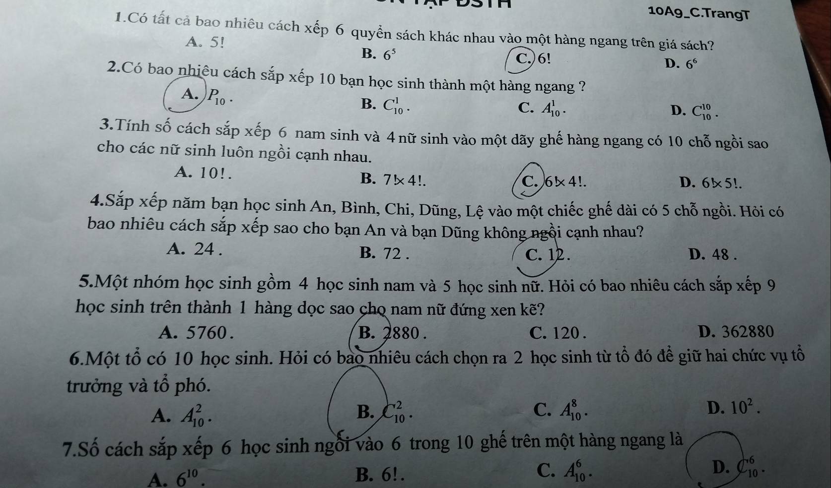 10A9_C.TrangT
1.Có tất cả bao nhiêu cách xếp 6 quyển sách khác nhau vào một hàng ngang trên giá sách?
A. 5!
B. 6^5 C.)6! D. 6^6
2.Có bao nhiêu cách sắp xếp 10 bạn học sinh thành một hàng ngang ?
A. P_10.
B. C_(10)^1. C. A_(10)^1. D. C_(10)^(10).
3.Tính số cách sắp xếp 6 nam sinh và 4 nữ sinh vào một dãy ghế hàng ngang có 10 chỗ ngồi sao
cho các nữ sinh luôn ngồi cạnh nhau.
A. 10!. B. 7!* 4!.
C. 6* 4!. D. 6!* 5!.
4.Sắp xếp năm bạn học sinh An, Bình, Chi, Dũng, Lệ vào một chiếc ghế dài có 5 chỗ ngồi. Hỏi có
bao nhiêu cách sắp xếp sao cho bạn An và bạn Dũng không ngồi cạnh nhau?
A. 24 . B. 72 . C. 12 . D. 48 .
5.Một nhóm học sinh gồm 4 học sinh nam và 5 học sinh nữ. Hỏi có bao nhiêu cách sắp xếp 9
học sinh trên thành 1 hàng dọc sao chọ nam nữ đứng xen kẽ?
A. 5760 . B. 2880 . C. 120 . D. 362880
6.Một tổ có 10 học sinh. Hỏi có bao nhiêu cách chọn ra 2 học sinh từ tổ đó để giữ hai chức vụ tổ
trưởng và tổ phó.
A. A_(10)^2. C_(10)^2. C. A_(10)^8. D. 10^2.
B.
7.Số cách sắp xếp 6 học sinh ngồi vào 6 trong 10 ghế trên một hàng ngang là
A. 6^(10). B. 6! . C. A_(10)^6. D. C_(10)^6.