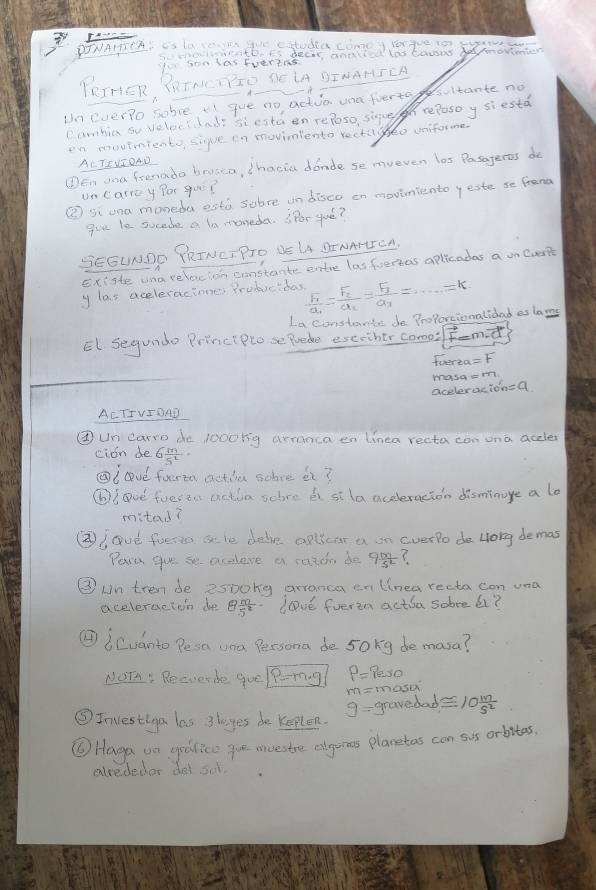 DTNAIEI is LOTEIN WE catudea comoy Yrque 10 3YNS
5.  ntheEs decr aniced las bacos be morinten
Io son las Evertas
TRIrIER, PRINETTIO SE LA DINANICA
Uneverlo sobve i gue no actuo una foerto fsuitante no
Canbia so veloc? lnds siestaen reposo, sigue hreposoy siesta
en movtmients siue in movimiento rectageo uniforme
ACTEVIOAD
①En ona frenado brusca, ihacia donde se mveven los Pasageres do
uncarroy for go?
③ si ona moneda està sobre un diseo on movinmiento yeste se frena
goe le sucede a lo ntoneda. Por gué?
SEGUNDO PRINET PTO DE UA DENArITOA.
Existe una relocion constante entre las foertas aplicadas a on Coke
y las aceleraciones Producidas frac F_1a_1=frac F_2a_2=frac F_3a_3=·s =K
La constante de ProPortionatidad eslans
El. Segundo Princt Plo se Puade exeother como -m.is
tverta =F
masa cmn
aceleracion=a
ACTIVIO4D
③ un carro de 1000kg arranca en linea recta con ona accle
cion de G m/5^2 =
②l ve forta actia sobve it?
⑥I Dve foesti actia schre bi sila aceleracion disminage a lo
mitad?
②②) gué fueto a le dele apllcar a on everlo de long demas
Pere gue se aceleve a razon do 9 m/5L 
③ un tren be 2500ng arranca en linea recta con una
aceleracton de 8 m/5^2  love fveren actia sobee 6?
④icuanto Pesa una Persona de sokg de masa?
NOT. Recverbe quel P-rng P=Peso
g= gravedad) masu
0 m/s^2 
⑤Investiya las 3layes be keplen.
⑥ Haga on grdlice ge moestre algumes plaretas can sus orbitas.
alededer dei sit