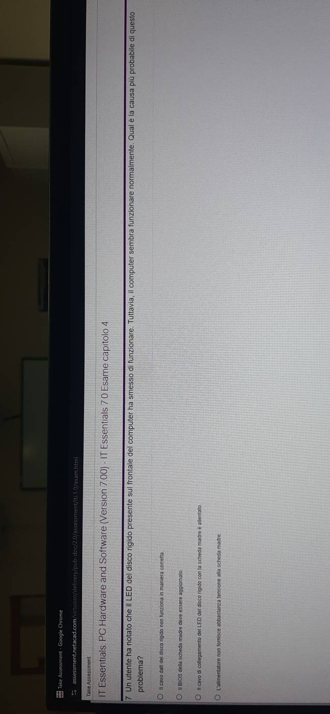 Take Assessment - Google Chrome
assessment.netacad.com/virtuoso/delivery/pub-doc/2.0/assessment/iti.1.0/exam.html
Take Assessment
IT Essentials: PC Hardware and Software (Version 7.00) - IT Essentials 7.0 Esame capitolo 4
7 Un utente ha notato che II LED del disco rigido presente sul frontale del computer ha smesso di funzionare. Tuttavia, il computer sembra funzionare normalmente. Qual è la causa più probabile di questo
problema?
Il cavo dati del disco rigido non funziona in maniera corretta
II BIOS della scheda madre deve essere aggiornato
Il cavo di collegamento del LED del disco rigido con la scheda madre è allentato
L'alimentatore non forisce abbastanza tensione alla scheda madre