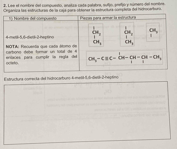 Lee el nombre del compuesto, analiza cada palabra, sufijo, prefijo y número del nombre.
Organiza las estructuras de la caja para obtener la estructura completa del hidrocarburo.
Estructura correcta del hidrocarburo 4-metil-5,6-dietil-2-heptino