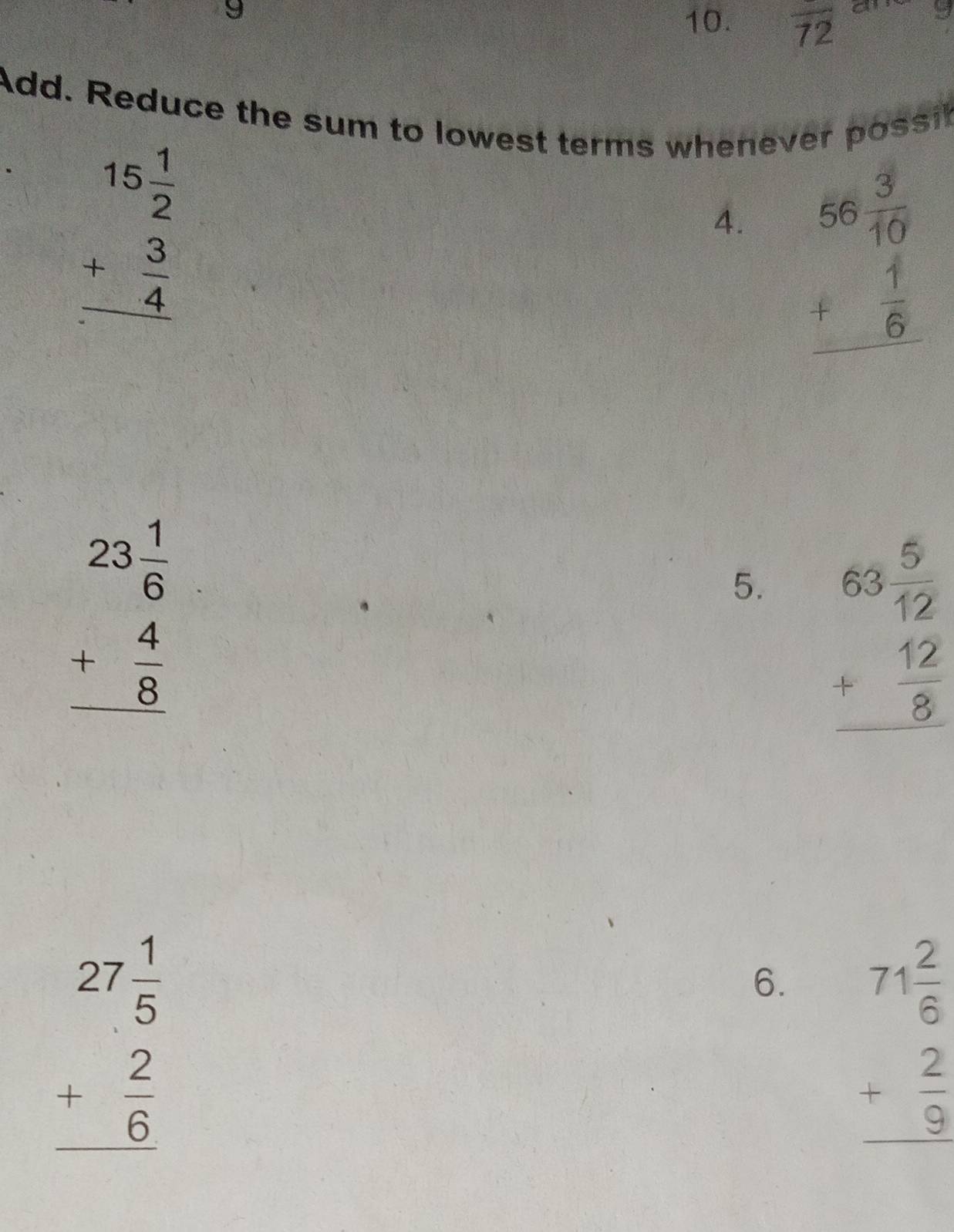 9 
10. overline 72 a 2 
Add. Reduce the sum to lowest terms whenever possit
beginarrayr 15 1/2  + 3/4  hline endarray
4. beginarrayr 56 3/10  + 1/6  hline endarray
beginarrayr 23 1/6  + 4/8  hline endarray
5. beginarrayr 63 5/12  + 12/8  hline endarray
beginarrayr 27 1/5  + 2/6  hline endarray
6. beginarrayr 71 2/6  + 2/9  hline endarray