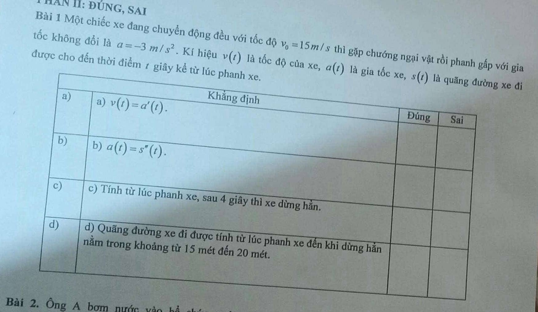 Hăn II: đúnG, SAi
Bài 1 Một chiếc xe đang chuyển động đều với tốc độ v_0=15m/s thì gặp chướng ngại vật rồi phanh gấ gia
tốc không đổi là a=-3m/s^2. Kí hiệu v(t) là tốc độ của
được cho đến thời điểm 
đi
Bài 2. Ông A bơm nước vào hệ