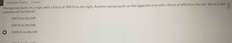 One person pulls on a rope with a force of 400 N to the right. Another person pulls on the opposite end with a force of 600 N to the left. What is the  4/v 
unbalanced net force?
400 N to the left
200 N to the left
) 1000 N to the left