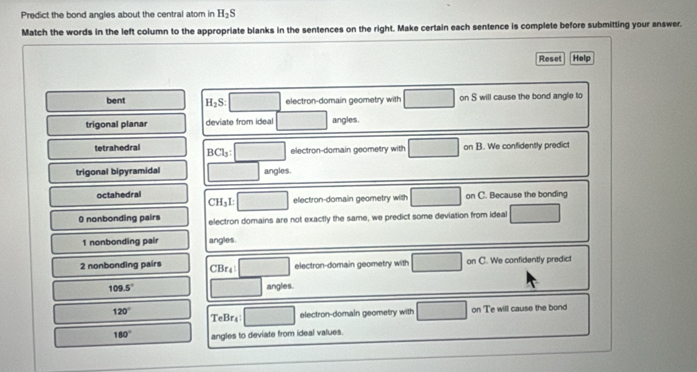 Predict the bond angles about the central atom in H_2S
Match the words in the left column to the appropriate blanks in the sentences on the right. Make certain each sentence is complete before submitting your answer.
Reset Help
bent H_2S : electron-domain geometry with on S will cause the bond angle to
trigonal planar deviate from ideal angles.
tetrahedral BCl_3 : electron-domain geometry with on B. We confidently predict
trigonal bipyramidal angles.
octahedral electron-domain geometry with on C. Because the bonding
CH_3L
0 nonbonding pairs electron domains are not exactly the same, we predict some deviation from ideal
1 nonbonding pair angles.
2 nonbonding pairs CBr4 electron-domain geometry with on . We confidently predict
109.5° angles.
120° TeBr₄: electron-domain geometry with on Te will cause the bond
180° angles to deviate from ideal values.