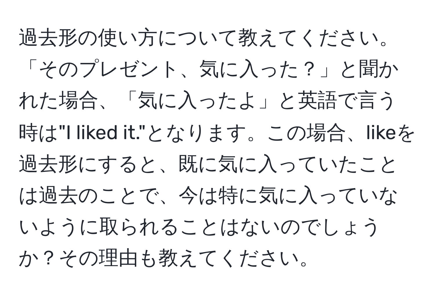 過去形の使い方について教えてください。「そのプレゼント、気に入った？」と聞かれた場合、「気に入ったよ」と英語で言う時は"I liked it."となります。この場合、likeを過去形にすると、既に気に入っていたことは過去のことで、今は特に気に入っていないように取られることはないのでしょうか？その理由も教えてください。