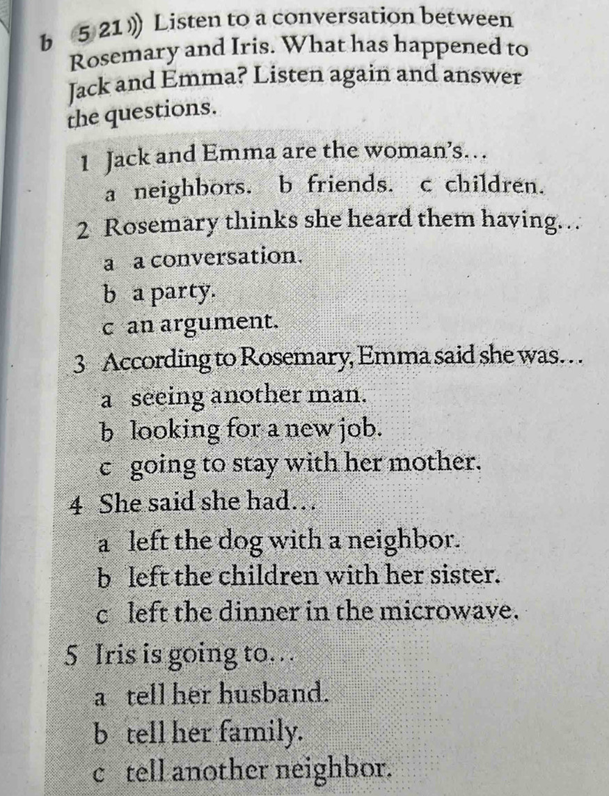 5 21 》 Listen to a conversation between
Rosemary and Iris. What has happened to
Jack and Emma? Listen again and answer
the questions.
1 Jack and Emma are the woman’s…
a neighbors. b friends. c children.
2 Rosemary thinks she heard them having…
a a conversation.
b a party.
c an argument.
3 According to Rosemary, Emma said she was. . .
a seeing another man.
b looking for a new job.
c going to stay with her mother.
4 She said she had…
a left the dog with a neighbor.
b left the children with her sister.
c left the dinner in the microwave.
5 Iris is going to…
a tell her husband.
b tell her family.
c tell another neighbor.