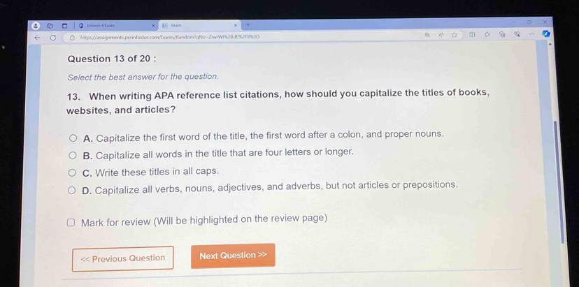 Lesson 4 Exam [ Đam
https://assignments.pennfoster.com/Exams/Random?qNo=ZnwW1%2BdE%2F8%3D 
Question 13 of 20 :
Select the best answer for the question.
13. When writing APA reference list citations, how should you capitalize the titles of books,
websites, and articles?
A. Capitalize the first word of the title, the first word after a colon, and proper nouns.
B. Capitalize all words in the title that are four letters or longer.
C. Write these titles in all caps.
D. Capitalize all verbs, nouns, adjectives, and adverbs, but not articles or prepositions.
Mark for review (Will be highlighted on the review page)
<< Previous Question Next Question >>