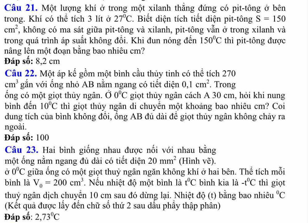 Một lượng khí ở trong một xilanh thẳng đứng có pit-tông ở bên
trong. Khí có thể tích 3 lít ở 27°C.  Biết diện tích tiết diện pit-tông S=150
cm^2 , không có ma sát giữa pit-tông và xilanh, pit-tông vẫn ở trong xilanh và
trong quá trình áp suất không đổi. Khi đun nóng đến 150°C thì pit-tông được
nâng lên một đoạn bằng bao nhiêu cm?
Đáp số: 8,2 cm
Câu 22. Một áp kế gồm một bình cầu thủy tinh có thể tích 270
cm^3 gắn với ống nhỏ AB nằm ngang có tiết diện 0,1cm^2. Trong
ống có một giọt thủy ngân.  Ở 0°C giọt thủy ngân cách A 30 cm, hỏi khi nung
bình đến 10°C thì giọt thủy ngân di chuyên một khoảng bao nhiêu cm? Coi
dung tích của bình không đổi, ống AB đủ dài để giọt thủy ngân không chảy ra
ngoài.
Đáp số: 100
Câu 23. Hai bình giống nhau được nổi với nhau bằng
một ống nằm ngang đủ dài có tiết diện 20mm^2 (Hình vẽ).
Ở 0°C giữa ổng có một giọt thuỷ ngân ngăn không khí ở hai bên. Thể tích mỗi
bình là V_0=200cm^3. Nếu nhiệt độ một bình là t^0C bình kia là -t^0C thì giọt
thuỷ ngân dịch chuyển 10 cm sau đó dừng lại. Nhiệt độ (t) bằng bao nhiêu°C
(Kết quả được lấy đến chữ số thứ 2 sau dấu phầy thập phân)
Đáp số: 2,73°C