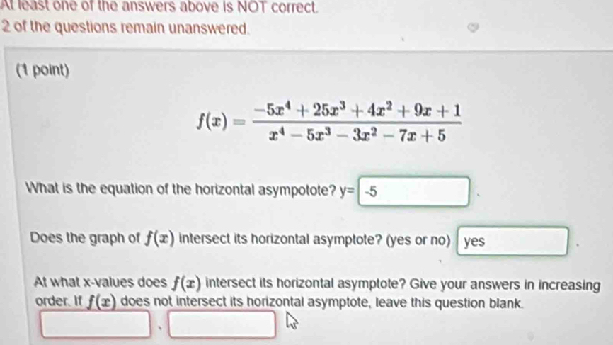 At least one of the answers above is NOT correct. 
2 of the questions remain unanswered. 
(1 point)
f(x)= (-5x^4+25x^3+4x^2+9x+1)/x^4-5x^3-3x^2-7x+5 
What is the equation of the horizontal asympotote? y=-5
Does the graph of f(x) intersect its horizontal asymptote? (yes or no) yes 
At what x -values does f(x) intersect its horizontal asymptote? Give your answers in increasing 
order. If f(x) does not intersect its horizontal asymptote, leave this question blank. 
□ .□