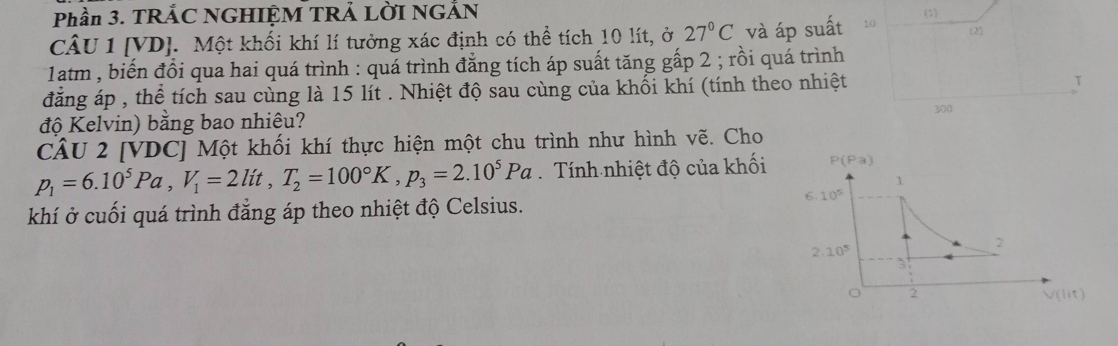 Phần 3. TRẢC NGHIỆM TRẢ LờI NGẢN (1)
CÂU 1 [VD]. Một khối khí lí tưởng xác định có thể tích 10 lít, ở 27°C và áp suất 10
2)
1atm , biến đổi qua hai quá trình : quá trình đẳng tích áp suất tăng gấp 2 ; rồi quá trình
đẳng áp , thể tích sau cùng là 15 lít . Nhiệt độ sau cùng của khối khí (tính theo nhiệt T
300
độ Kelvin) bằng bao nhiêu?
CÂU 2 [VDC] Một khối khí thực hiện một chu trình như hình vẽ. Cho
p_1=6.10^5Pa,V_1=2lit,T_2=100°K,p_3=2.10^5Pa Tính nhiệt độ của khối
khí ở cuối quá trình đẳng áp theo nhiệt độ Celsius.