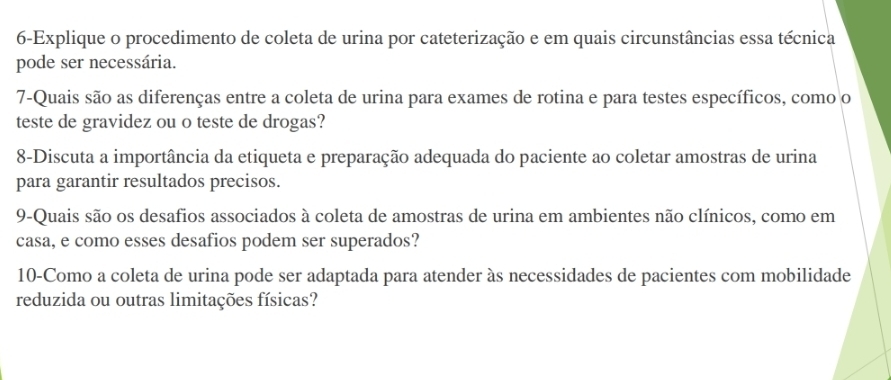 6-Explique o procedimento de coleta de urina por cateterização e em quais circunstâncias essa técnica 
pode ser necessária. 
7-Quais são as diferenças entre a coleta de urina para exames de rotina e para testes específicos, como o 
teste de gravidez ou o teste de drogas? 
8-Discuta a importância da etiqueta e preparação adequada do paciente ao coletar amostras de urina 
para garantir resultados precisos. 
9-Quais são os desafios associados à coleta de amostras de urina em ambientes não clínicos, como em 
casa, e como esses desafios podem ser superados? 
10-Como a coleta de urina pode ser adaptada para atender às necessidades de pacientes com mobilidade 
reduzida ou outras limitações físicas?