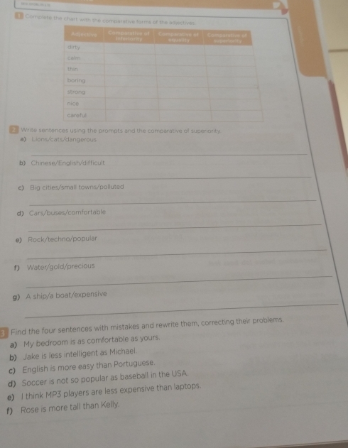 as Complete the chart with the comparative 
_ Write sentences using the prompts and the comparative of superiority. 
a》 Lions/cats/dangerous 
_ 
b》 Chinese/English/difficult 
_ 
c) Big cities/small towns/polluted 
_ 
d) Cars/buses/comfortable 
_ 
e) Rock/techno/popular 
_ 
f) Water/gold/precious 
_ 
_ 
g A ship/a boat/expensive 
n Find the four sentences with mistakes and rewrite them, correcting their problems. 
a) My bedroom is as comfortable as yours. 
b) Jake is less intelligent as Michael. 
c) English is more easy than Portuguese. 
d) Soccer is not so popular as baseball in the USA. 
e) I think MP3 players are less expensive than laptops. 
f) Rose is more tall than Kelly.