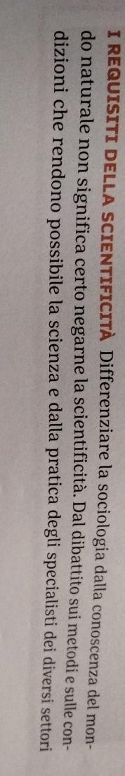 REQUISITI DELLA SCIENTIFICITA Differenziare la sociologia dalla conoscenza del mon- 
do naturale non significa certo negarne la scientificità. Dal dibattito sui metodi e sulle con- 
dizioni che rendono possibile la scienza e dalla pratica degli specialisti dei diversi settori