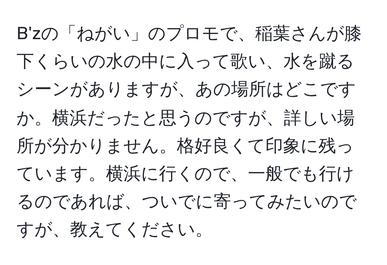 B'zの「ねがい」のプロモで、稲葉さんが膝下くらいの水の中に入って歌い、水を蹴るシーンがありますが、あの場所はどこですか。横浜だったと思うのですが、詳しい場所が分かりません。格好良くて印象に残っています。横浜に行くので、一般でも行けるのであれば、ついでに寄ってみたいのですが、教えてください。