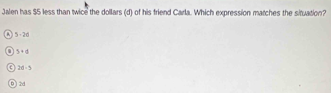 Jalen has $5 less than twice the dollars (d) of his friend Carla. Which expression matches the situation?
A 5-2d
B 5+d
C 2d-5
D 2d