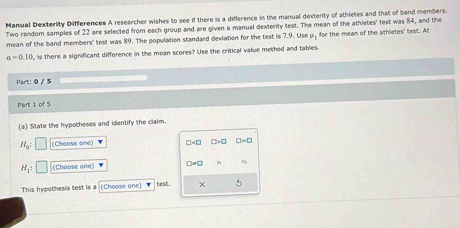 Manual Dexterity Differences A researcher wishes to see if there is a difference in the manual dexterity of athletes and that of band members. 
Two random samples of 22 are selected from each group and are given a manual dexterity test. The mean of the athletes' test was 84, and the 
mean of the band members' test was 89. The population standard deviation for the test is 7.9. Use mu _1 for the mean of the athletes' test. At
alpha =0.10 , is there a significant difference in the mean scores? Use the critical value method and tables. 
Part: 0 / 5 
Part 1 of 5 
(a) State the hypotheses and identify the claim.
H_0 : (Choose one) □ □ >□ □ =□
H_1 : (Choose one) □ != □ mu _2
This hypothesis test is a (Choose one) test. ×