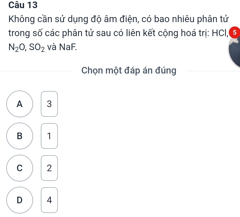 Không cần sử dụng độ âm điện, có bao nhiêu phân tử
trong số các phân tử sau có liên kết cộng hoá trị: HCl, 5
N_2O, SO_2 và NaF.
Chọn một đáp án đúng
A 3
B 1
C 2
D 4