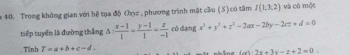 Trong không gian với hệ tọa độ Oxyz , phương trình mặt cầu (S) có tâm I(1;3;2) và có một 
tiếp tuyến là đường thẳng Δ :  (x-1)/1 = (y-1)/1 = z/-1  có dang x^2+y^2+z^2-2ax-2by-2cz+d=0. Tính T=a+b+c-d. 
(α) _ · 2x+3y-z+2=0.