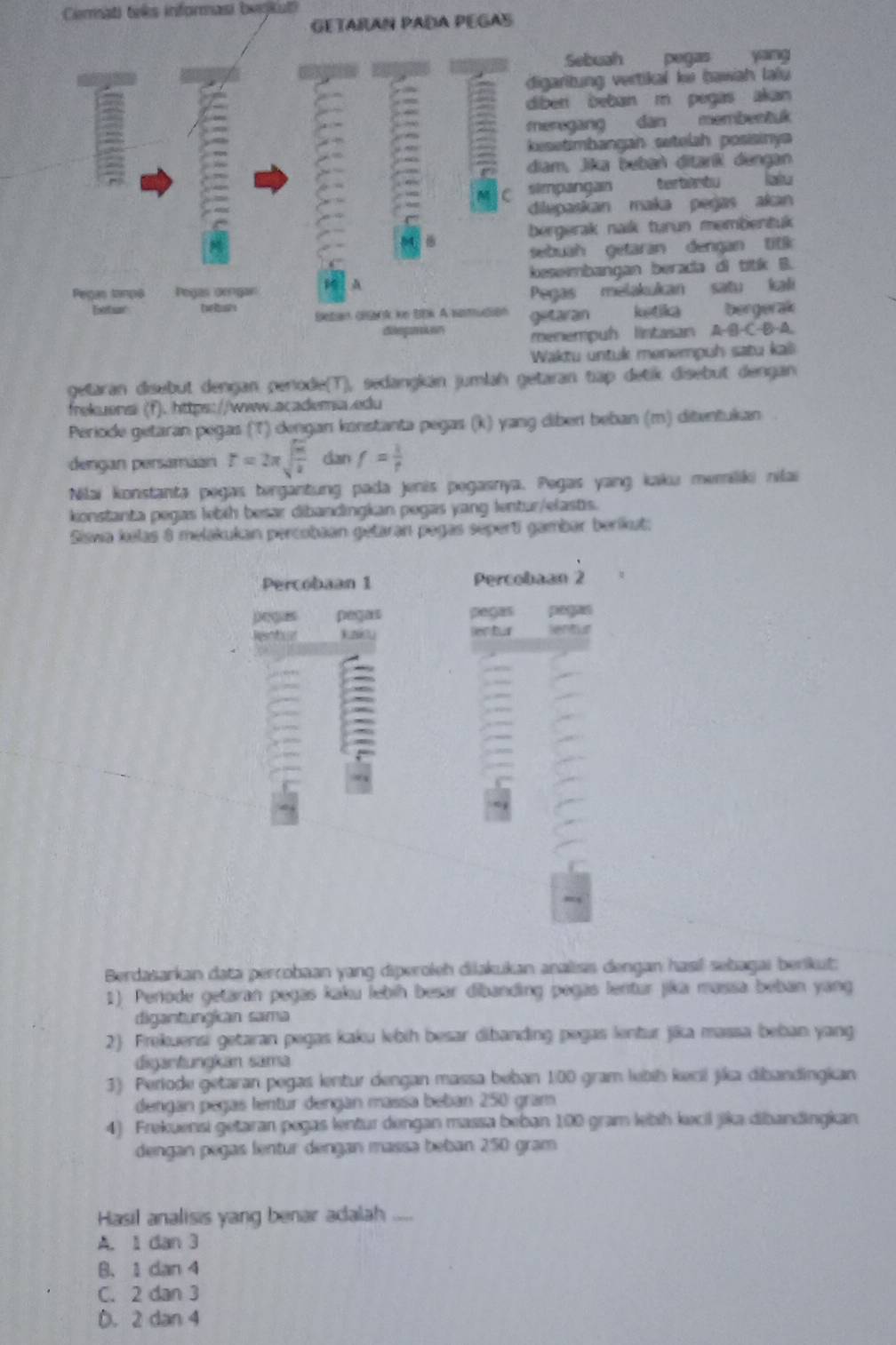 Cermati teês informasi benkut)
GETARAN PADA PEGAS
Sebuah pegas yang
digaritung vertikal ke bawah lau 
diber beban m pegas akan
meregang dan membentuk
3 kesetimbangah setelah posisiny
diam, jie beben diart dengen
simpangan tertietu latu
C
dilepaskan maka pegas akan
bergerak naik turun membentuk
sebuah getaran dengan titk
Pegas tan0s Pegas orngan A kesembangan berada di titk B.
Eetar Pegas melakukan satu kali
Setan clack ie BBk A samudión getaran ketika bergerak
dlgar r menempuh lintaian A· B· C· B· A
Waktu untuk menempuh satu kali
getaran disebut dengan perode(T), sedangkán jumlah getaran tiập detik disebut dengan
frekuensi (f). https://www.academia.edu
Periode getaran pegas (T) dengan konstanta pegas (k) yang diben beban (m) ditentukan
dengan persamian r=2π sqrt(frac m)k dan f= 1/t 
Nilai konstanta pegas tergantung pada jenis pegasnya. Pegas yang kaku memiliki nilai
konstanta pegas lebih besar dibandingkan pegas yang lentur/elastis.
Siswa kelas 8 melakukan percobaan getaran pagas sepert gambar beríkut:
Percobaan 1 Percobaan 2
pegus pegas pages paguo
Rentoar kniou Bentur lentur
= :
Berdasarkan data perrobaan yang diperoleh diakukan analiss dengan hasıl sebagai berikut:
1) Periode getaran pegas kaku lebíh besar dibanding pegas lentur jika massa beban yang
digantungican sama
2) Frekuensi getaran pegas kaku lebih besar dibanding pegas lentur jika massa beban yang
diganfungkan säma
3) Periode getaran pegas lentur dengan massa beban 100 gram lebih keil jika dibandingkan
dengan pegas lentur dengán massa beban 250 gram
4) Frekuensi getaran pegas lentur dengan massa beban 100 gram lebih kecil jika dibandingkan
dengan pegas lentur dengan massa beban 250 gram
Hasil analisis yang benar adalah ....
A. 1 dan 3
B.1 dan 4
C. 2 dan 3
D. 2 dan 4