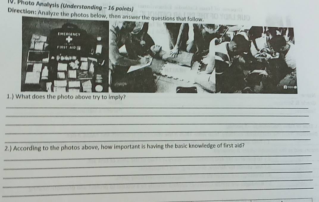 Photo Analysis (Understanding - 16 points) 
Direction: Analyze the photos below, then answer the q 
_ 
_ 
_ 
_ 
_ 
_ 
2.) According to the photos above, how important is having the basic knowledge of first aid? 
_ 
_ 
_ 
_