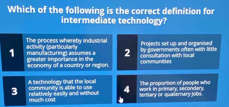 Which of the following is the correct definition for
intermediate technology?
The process whereby industrial
activity (particularly Projects set up and organised
by governments often with little
1 manufacturing) assumes a 2 consultation with local
greater importance in the communities
economy of a country or region.
A technology that the local
relatively easily and without 4 The proportion of people who
3 community is able to use work in primary, secondary,
much cost Ju tertiary or quaternary jobs.