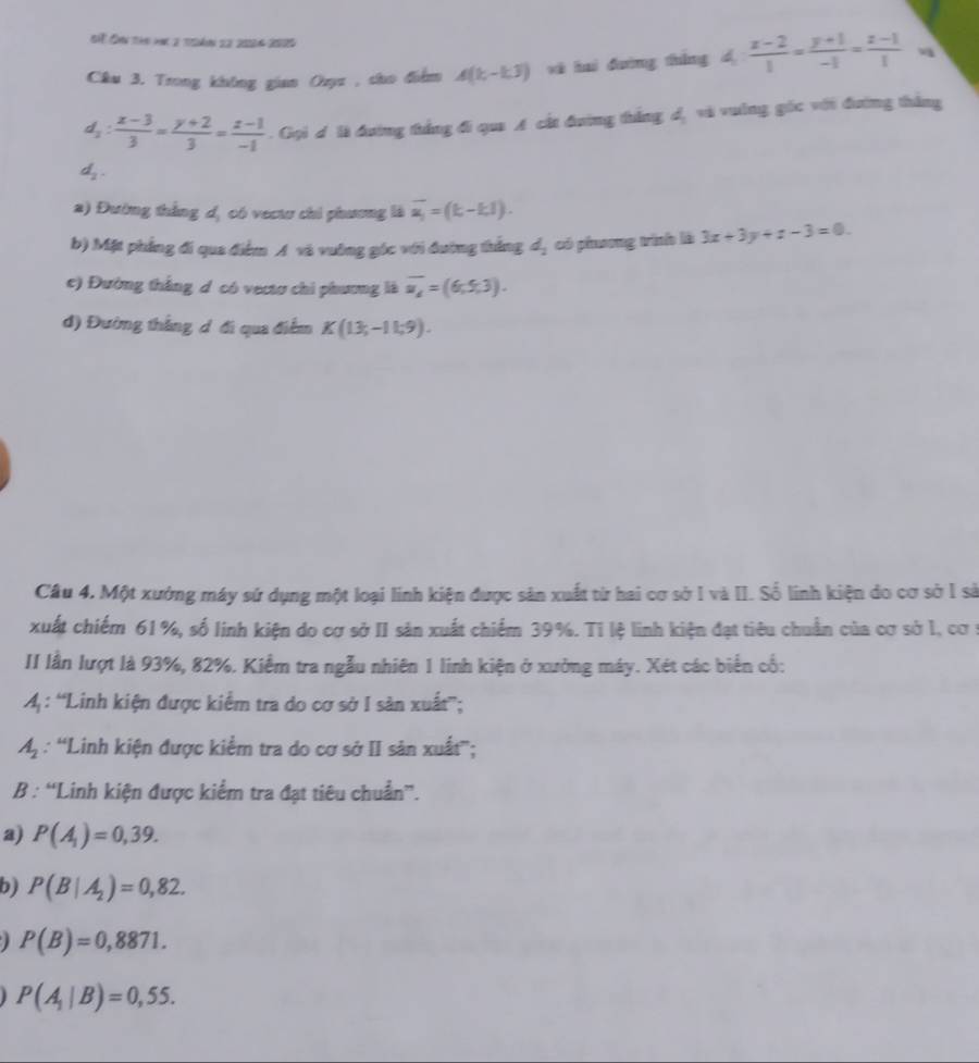 St Ôn tàn hn 2 tgán 22 2004 2000
Câu 3. Trong không gian Ozyz , cho điểm A(k-1,3) xà huì dường tháng d 4: (x-2)/1 = (y+1)/-1 = (z-1)/1  v
d_2: (x-3)/3 = (y+2)/3 = (z-1)/-1 . Gọi đ là đường thắng đi qua A cát đường thắng d, và vuờng gốc với đường thắng
d_2.
2) Đường thắng dị có vectu chi phương là vector a_1=(k-k1).
b) Mặt phẳng đi qua điểm A và vuờng góc với đường thắng 4, có phương trình là 3x+3y+z-3=0
e) Đường thắng d có vectơ chi phương là overline u_d=(6,5,3).
đ) Đường thắng d đi qua điểm K(13,-11.9).
Câu 4. Một xưởng máy sứ dụng một loại linh kiện được sản xuất từ hai cơ sở I và II. Số linh kiện do cơ sở 1 sả
xuất chiếm 61%, số linh kiện do cơ sở II sản xuất chiếm 39%. Tỉ lệ linh kiện đạt tiêu chuẩn của cơ sở 1, cơ :
II lần lượt là 93%, 82%. Kiểm tra ngẫu nhiên 1 linh kiện ở xưởng máy. Xét các biển cổ:
4: “Linh kiện được kiểm tra do cơ sở I sản xuất”;
A_2 : 'Linh kiện được kiểm tra do cơ sở II sản xuất”;
B : “Linh kiện được kiểm tra đạt tiêu chuẩn”.
a) P(A_1)=0,39.
b) P(B|A_2)=0,82.
P(B)=0,8871.
P(A_1|B)=0,55.