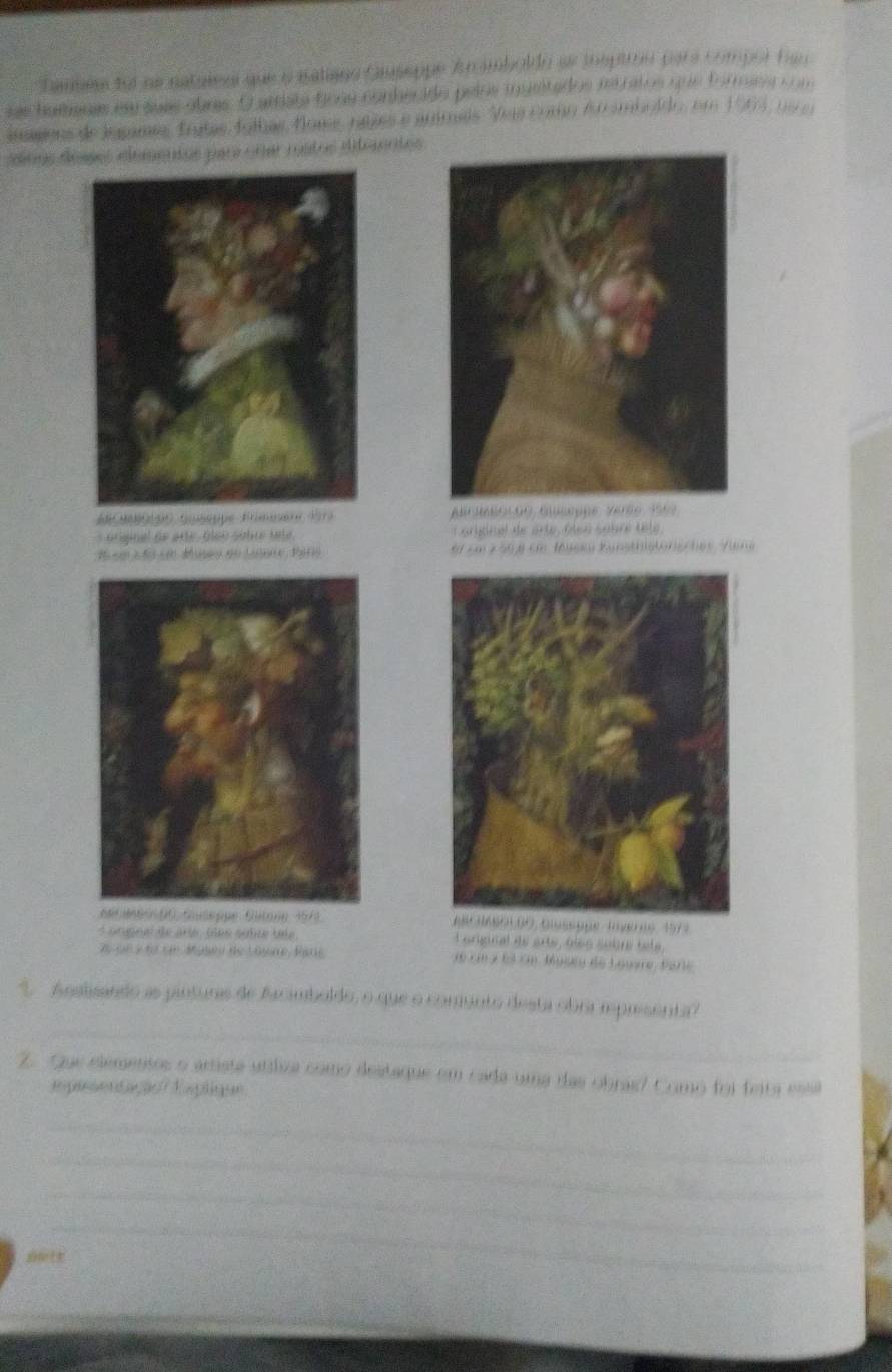 Tamem fot ae natulesl que o ialiano Giuseppe Anmboldn se isptio para compor tan 
sas hamenas em suas obras. O arata fiona conherido pelos ingeitados na ratos que formiea com 
imons de Jngames, Trutas folhas, flome, nates e armals. Vas como Au ambldo, em 1963, no a 
doos déaes elementas parr cour rustos ditenntos 

óriginal de arte. álão sébt mata L oidnal de arte, ôlen sobre tète,
16 c 2 ño ce Museo do Lasore, Paro * Em z 598 cm Jöyes Kunsthlstorisches Vuna 
73 
dorgne de arté ules sulte téle L original de arte, áles sobre tete,
75 sn s fo em Museu de Losme, Bars d6 cn x 63 En. Musey de Louvre, Parie 
_ 
' Analisando as pinturas de Arcimboldo, o que o comunto desta obra iprisenta? 
Z. Que elementos o artista uttliza como destaque em cada uma das obras? Como foi feita essá 
ipededação Eapliqun 
_ 
_ 
_ 
_