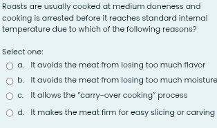 Roasts are usually cooked at medium doneness and
cooking is arrested before it reaches standard internal
temperature due to which of the following reasons?
Select one:
a. It avoids the meat from losing too much flavor
b. It avoids the meat from losing too much moisture
c. It allows the "carry-over cooking” process
d. It makes the meat firm for easy slicing or carving