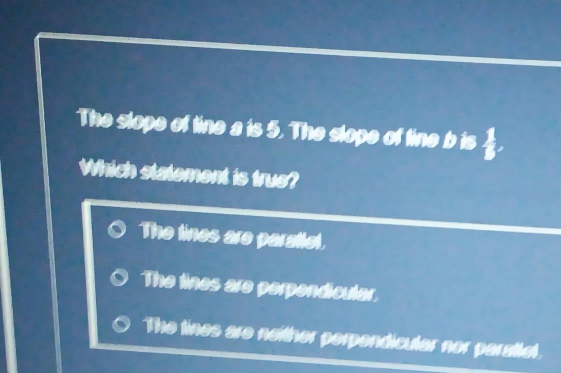 The slope of tine a is 5. The slope of tine b is
Which statement is true?
The lines are paratlel.
The lines are perpendicular,
The tines are neither perpendicular nor parattel.