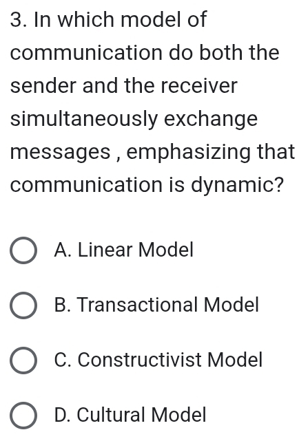 In which model of
communication do both the
sender and the receiver
simultaneously exchange
messages , emphasizing that
communication is dynamic?
A. Linear Model
B. Transactional Model
C. Constructivist Model
D. Cultural Model