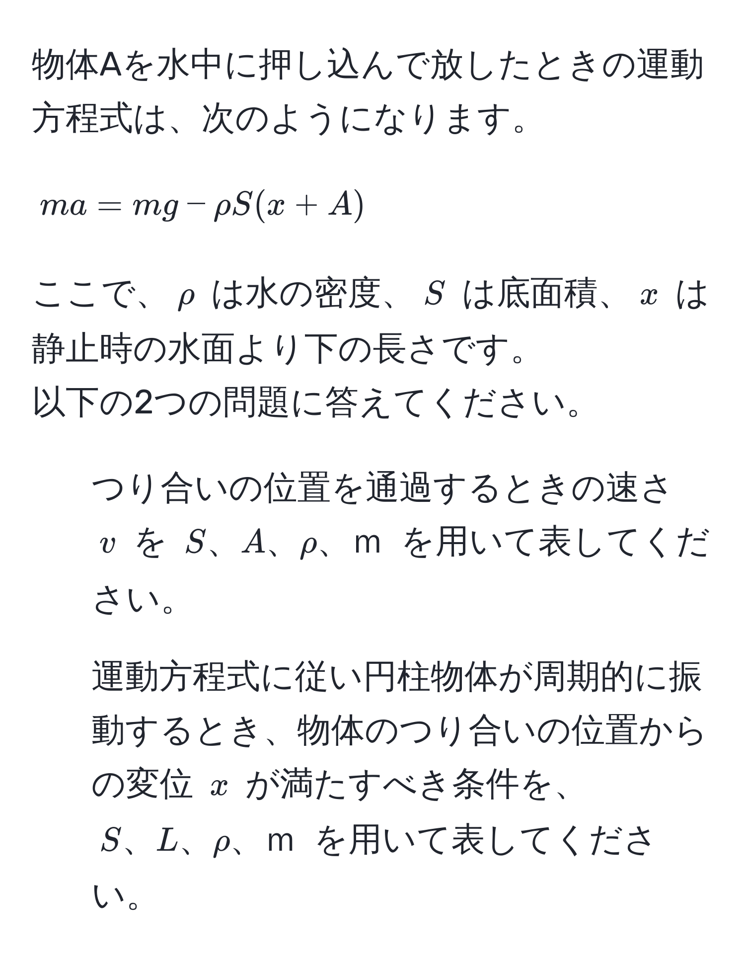 物体Aを水中に押し込んで放したときの運動方程式は、次のようになります。
[ma = mg - rho S(x + A)]
ここで、$rho$ は水の密度、$S$ は底面積、$x$ は静止時の水面より下の長さです。
以下の2つの問題に答えてください。
1. つり合いの位置を通過するときの速さ $v$ を $S、A、ρ、ｍ$ を用いて表してください。
2. 運動方程式に従い円柱物体が周期的に振動するとき、物体のつり合いの位置からの変位 $x$ が満たすべき条件を、$S、L、ρ、ｍ$ を用いて表してください。