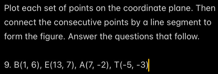 Plot each set of points on the coordinate plane. Then 
connect the consecutive points by a line segment to 
form the figure. Answer the questions that follow. 
9. B(1,6), E(13,7), A(7,-2), T(-5,-3)