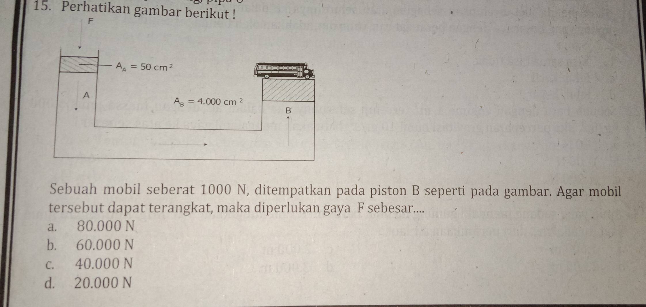 Perhatikan gambar berikut !
F
Sebuah mobil seberat 1000 N, ditempatkan pada piston B seperti pada gambar. Agar mobil
tersebut dapat terangkat, maka diperlukan gaya F sebesar....
a. 80.000 N
b. 60.000 N
c. 40.000 N
d. 20.000 N