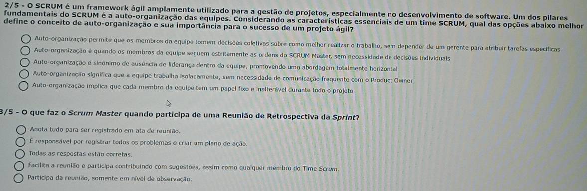 2/5 - O SCRUM é um framework ágil amplamente utilizado para a gestão de projetos, especialmente no desenvolvimento de software. Um dos pilares
fundamentais do SCRUM é a auto-organização das equipes. Considerando as características essenciais de um time SCRUM, qual das opções abaixo melhor
define o conceito de auto-organização e sua importância para o sucesso de um projeto ágil?
Auto-organização permite que os membros da equipe tomem decisões coletivas sobre como melhor realizar o trabalho, sem depender de um gerente para atribuir tarefas específicas
Auto-organização e quando os membros da equipe seguem estritamente as ordens do SCRUM Master, sem necessidade de decisões individuals
Auto-organização e sinônimo de ausência de liderança dentro da equipe, promovendo uma abordagem totalmente horizontal
Auto-organização significa que a equipe trabalha isoladamente, sem necessidade de comunicação frequente com o Product Owner
Auto-organização implica que cada membro da equipe tem um papel fixo e inalterável durante todo o projeto
3/5 - O que faz o Scrum Master quando participa de uma Reunião de Retrospectiva da Sprint?
Anota tudo para ser registrado em ata de reunião.
É responsável por registrar todos os problemas e criar um plano de ação.
Todas as respostas estão corretas.
Facilita a reunião e participa contribuindo com sugestões, assim como qualquer membro do Time Scrum.
Participa da reunião, somente em nível de observação.