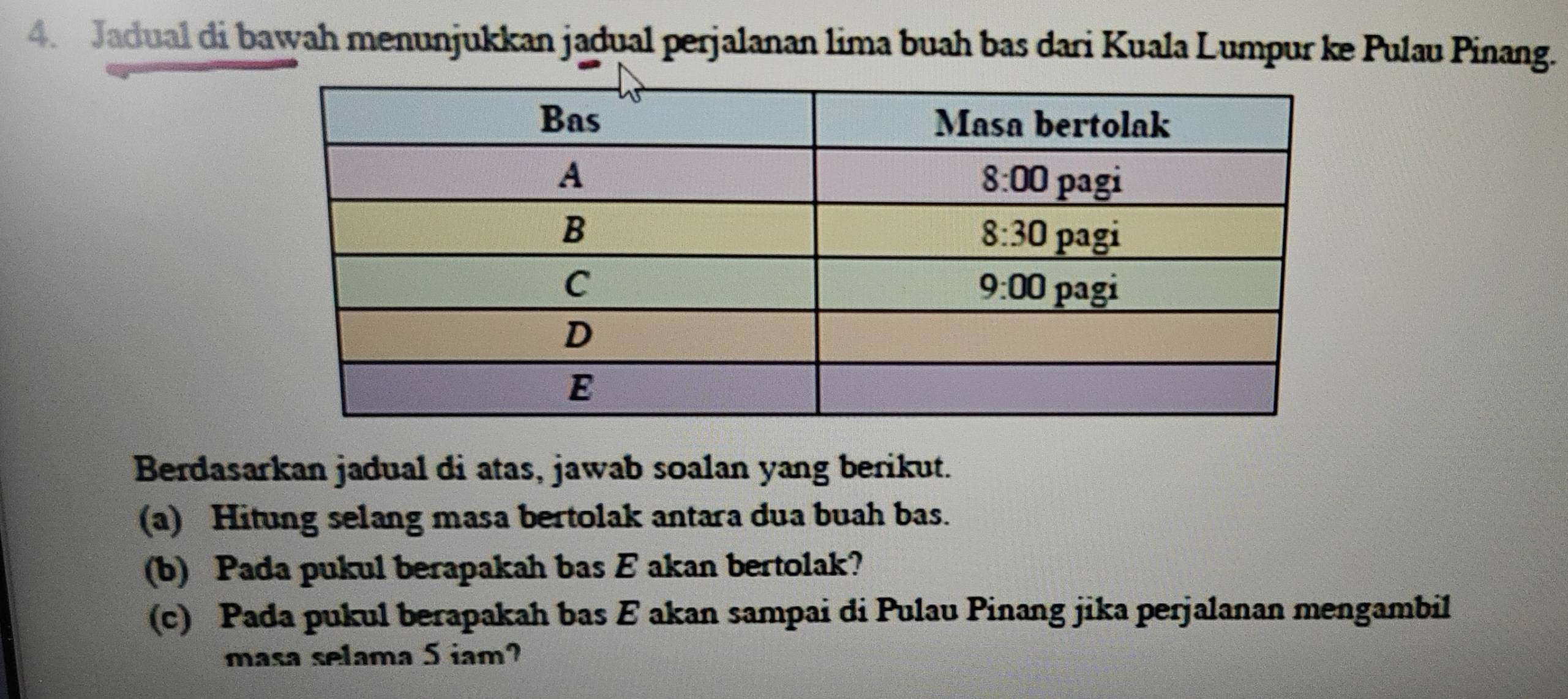 Jadual di bawah menunjukkan jadual perjalanan lima buah bas dari Kuala Lumpur ke Pulau Pinang.
Berdasarkan jadual di atas, jawab soalan yang berikut.
(a) Hitung selang masa bertolak antara dua buah bas.
(b) Pada pukul berapakah bas E akan bertolak?
(c) Pada pukul berapakah bas E akan sampai di Pulau Pinang jika perjalanan mengambil
masa selama 5 iam?